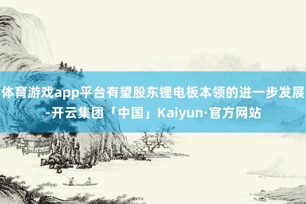 体育游戏app平台有望股东锂电板本领的进一步发展-开云集团「中国」Kaiyun·官方网站