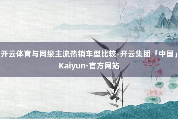 开云体育与同级主流热销车型比较-开云集团「中国」Kaiyun·官方网站