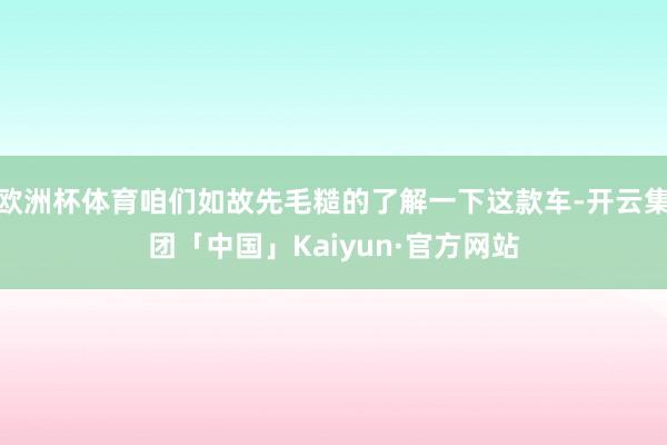 欧洲杯体育咱们如故先毛糙的了解一下这款车-开云集团「中国」Kaiyun·官方网站