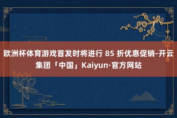 欧洲杯体育游戏首发时将进行 85 折优惠促销-开云集团「中国」Kaiyun·官方网站