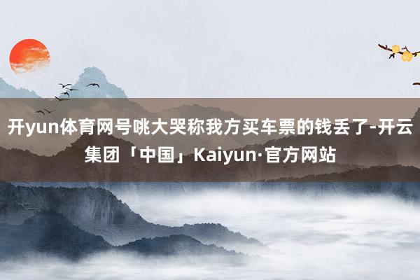 开yun体育网号咷大哭称我方买车票的钱丢了-开云集团「中国」Kaiyun·官方网站