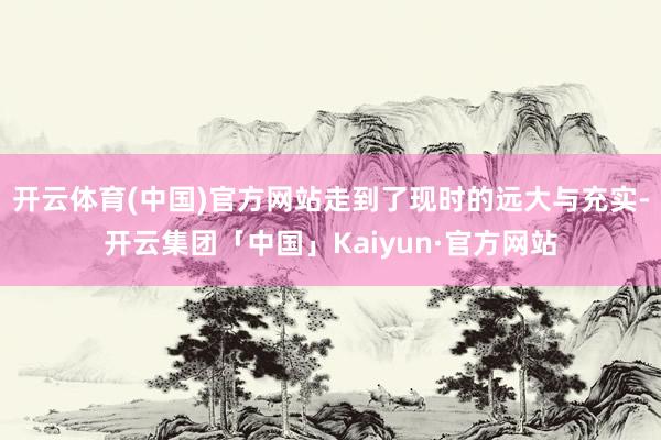 开云体育(中国)官方网站走到了现时的远大与充实-开云集团「中国」Kaiyun·官方网站