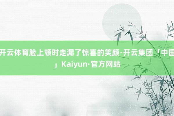 开云体育脸上顿时走漏了惊喜的笑颜-开云集团「中国」Kaiyun·官方网站