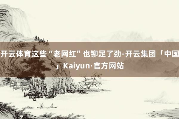 开云体育这些“老网红”也铆足了劲-开云集团「中国」Kaiyun·官方网站