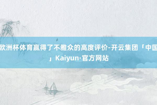 欧洲杯体育赢得了不雅众的高度评价-开云集团「中国」Kaiyun·官方网站