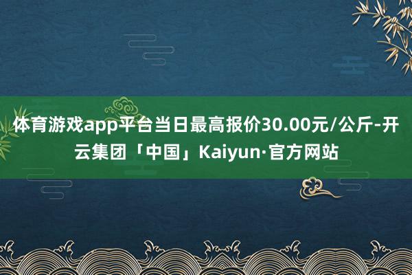 体育游戏app平台当日最高报价30.00元/公斤-开云集团「中国」Kaiyun·官方网站