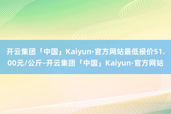 开云集团「中国」Kaiyun·官方网站最低报价51.00元/公斤-开云集团「中国」Kaiyun·官方网站