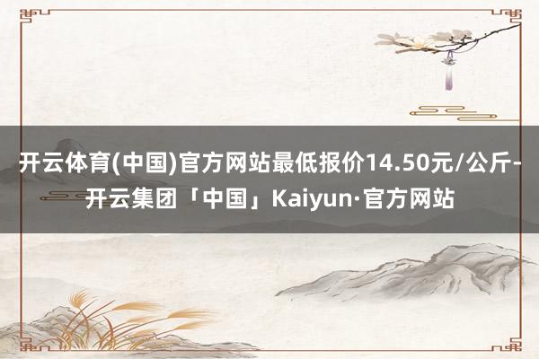 开云体育(中国)官方网站最低报价14.50元/公斤-开云集团「中国」Kaiyun·官方网站