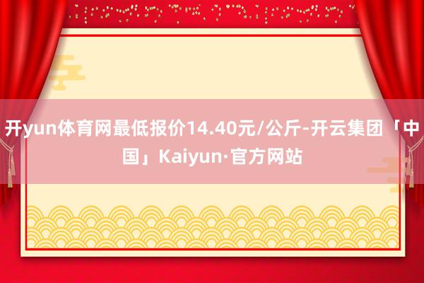 开yun体育网最低报价14.40元/公斤-开云集团「中国」Kaiyun·官方网站