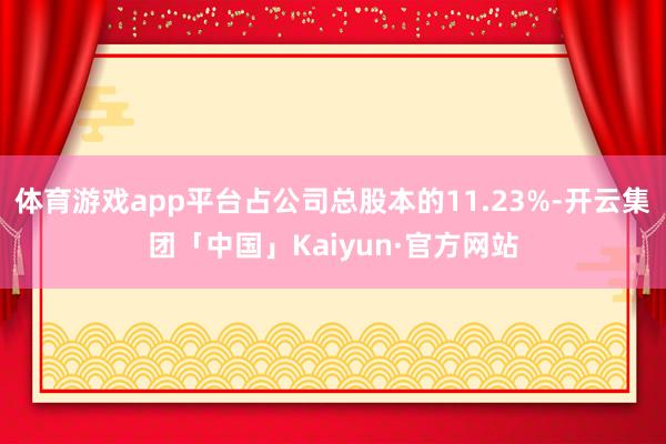 体育游戏app平台占公司总股本的11.23%-开云集团「中国」Kaiyun·官方网站