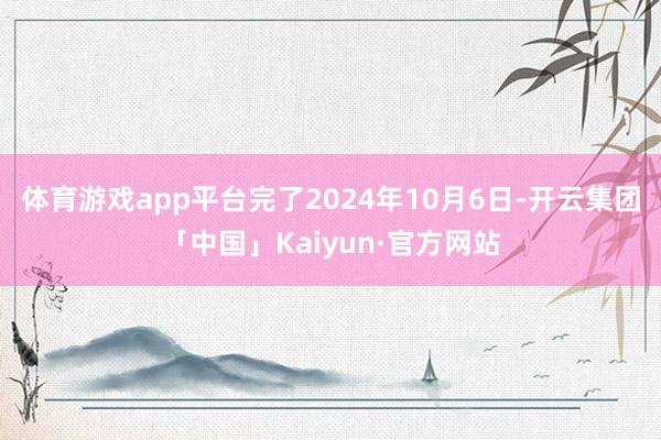 体育游戏app平台　　完了2024年10月6日-开云集团「中国」Kaiyun·官方网站