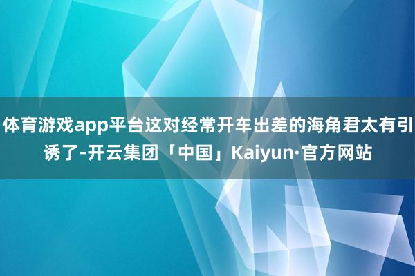 体育游戏app平台这对经常开车出差的海角君太有引诱了-开云集团「中国」Kaiyun·官方网站