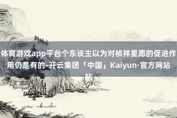 体育游戏app平台个东谈主以为对祯祥星愿的促进作用仍是有的-开云集团「中国」Kaiyun·官方网站