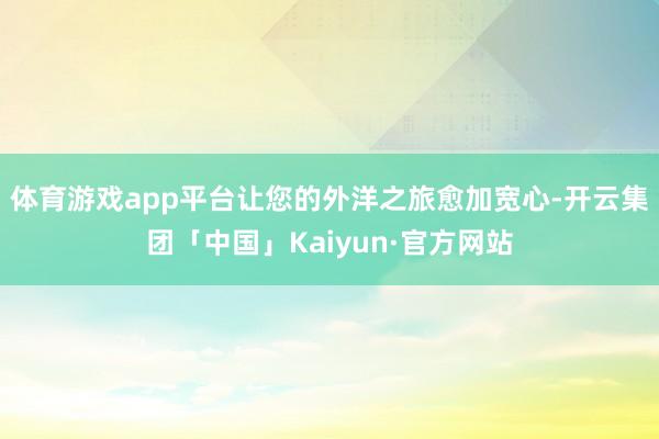 体育游戏app平台让您的外洋之旅愈加宽心-开云集团「中国」Kaiyun·官方网站