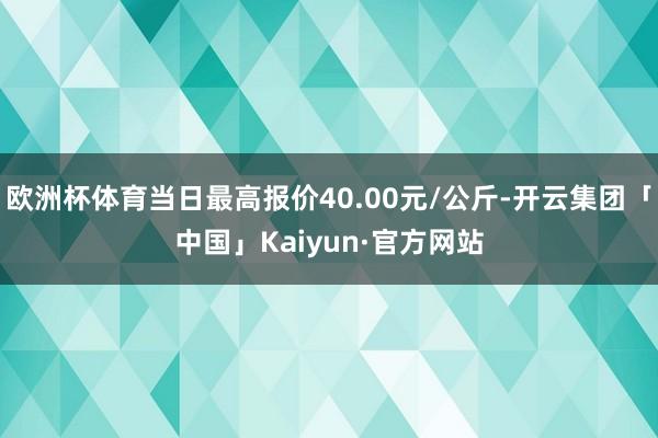 欧洲杯体育当日最高报价40.00元/公斤-开云集团「中国」Kaiyun·官方网站