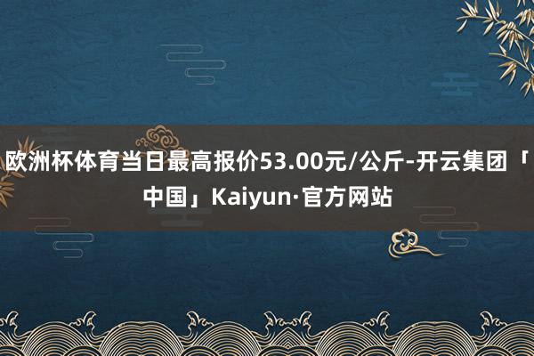 欧洲杯体育当日最高报价53.00元/公斤-开云集团「中国」Kaiyun·官方网站