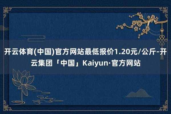 开云体育(中国)官方网站最低报价1.20元/公斤-开云集团「中国」Kaiyun·官方网站