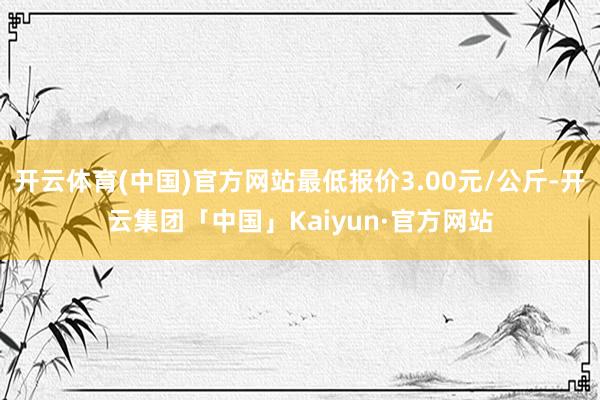 开云体育(中国)官方网站最低报价3.00元/公斤-开云集团「中国」Kaiyun·官方网站