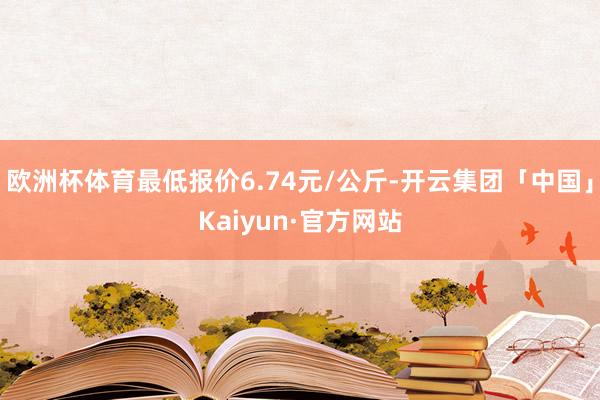 欧洲杯体育最低报价6.74元/公斤-开云集团「中国」Kaiyun·官方网站