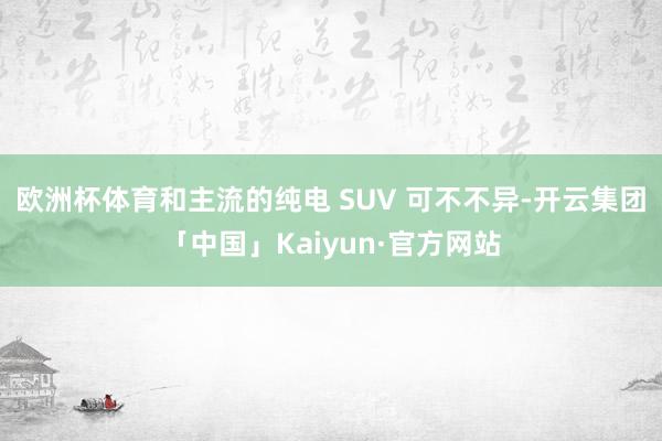 欧洲杯体育和主流的纯电 SUV 可不不异-开云集团「中国」Kaiyun·官方网站