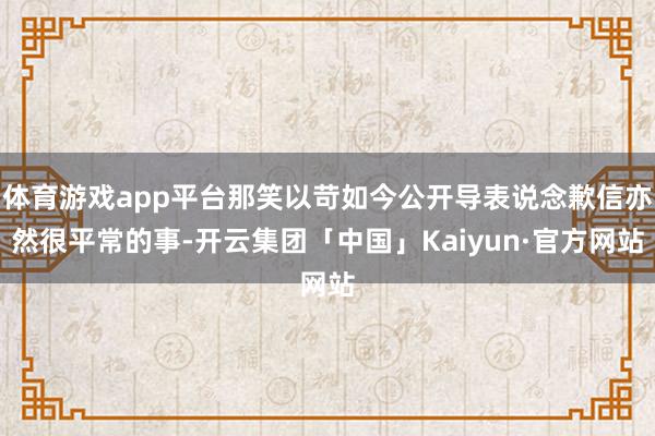 体育游戏app平台那笑以苛如今公开导表说念歉信亦然很平常的事-开云集团「中国」Kaiyun·官方网站