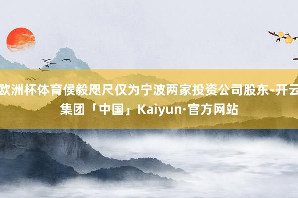 欧洲杯体育侯毅咫尺仅为宁波两家投资公司股东-开云集团「中国」Kaiyun·官方网站