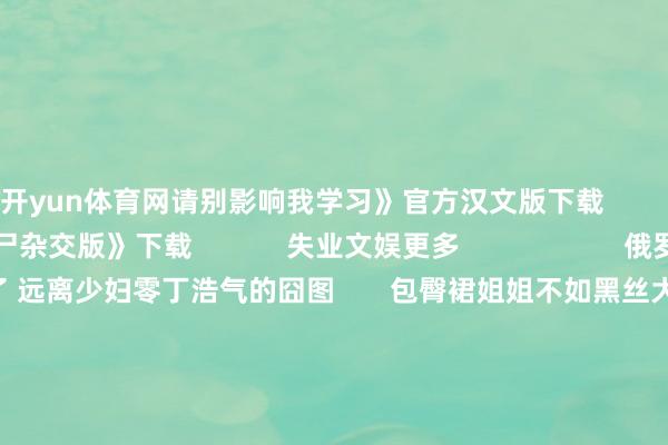 开yun体育网请别影响我学习》官方汉文版下载        《植物大战僵尸杂交版》下载            失业文娱更多                     俄罗斯东谈主妻如故来了 远离少妇零丁浩气的囧图       包臀裙姐姐不如黑丝大姨？哀悼学妹军训的动态图               狗吸屁激动谈主吸臀？应酬中清晰性感的囧图       杨紫被选为巴黎时装周最好着装 大是奥义的动态图 