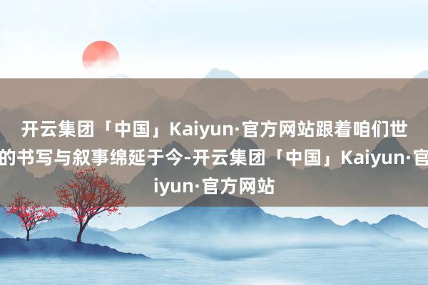 开云集团「中国」Kaiyun·官方网站跟着咱们世代相传的书写与叙事绵延于今-开云集团「中国」Kaiyun·官方网站