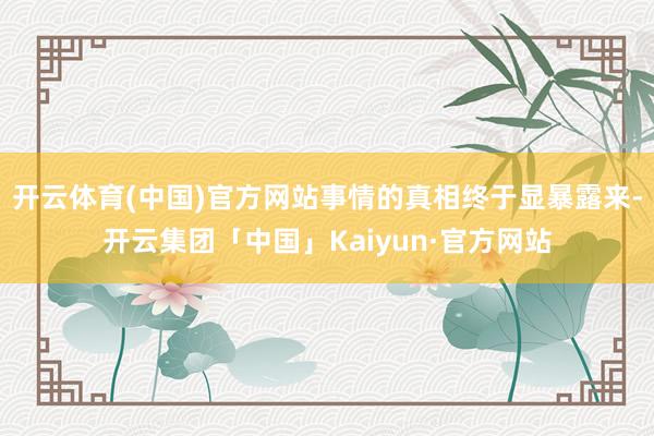 开云体育(中国)官方网站事情的真相终于显暴露来-开云集团「中国」Kaiyun·官方网站