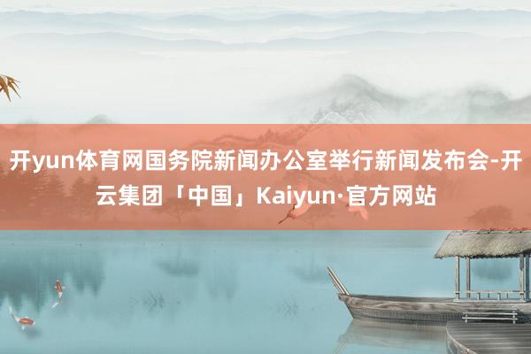 开yun体育网国务院新闻办公室举行新闻发布会-开云集团「中国」Kaiyun·官方网站