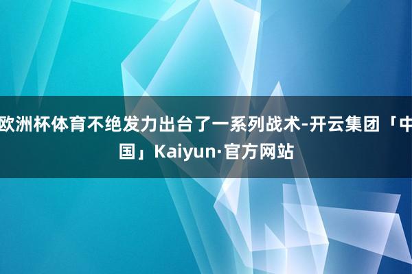 欧洲杯体育不绝发力出台了一系列战术-开云集团「中国」Kaiyun·官方网站