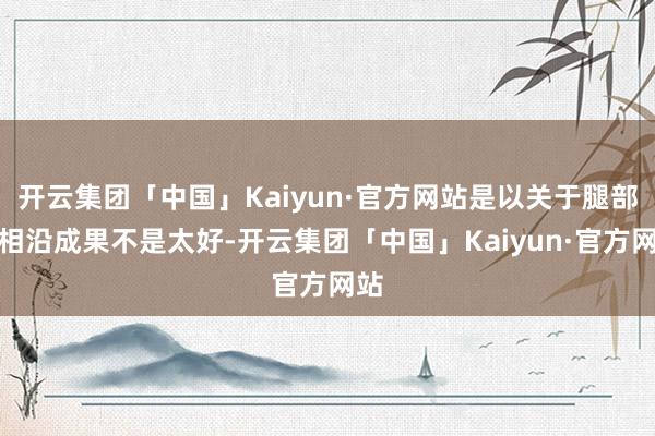 开云集团「中国」Kaiyun·官方网站是以关于腿部的相沿成果不是太好-开云集团「中国」Kaiyun·官方网站