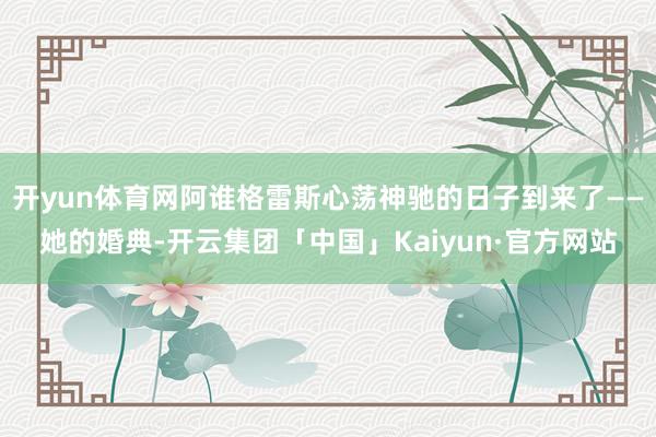 开yun体育网阿谁格雷斯心荡神驰的日子到来了——她的婚典-开云集团「中国」Kaiyun·官方网站