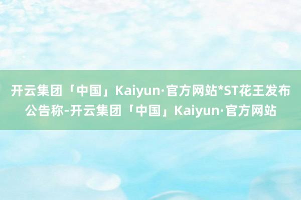 开云集团「中国」Kaiyun·官方网站*ST花王发布公告称-开云集团「中国」Kaiyun·官方网站