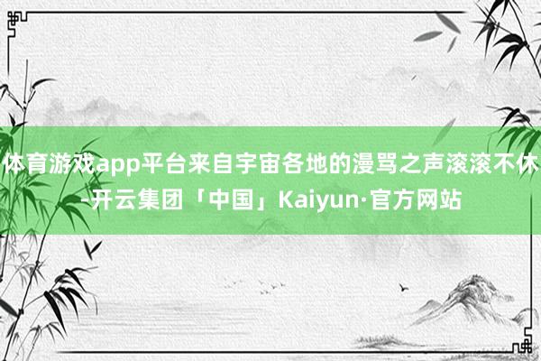 体育游戏app平台来自宇宙各地的漫骂之声滚滚不休-开云集团「中国」Kaiyun·官方网站