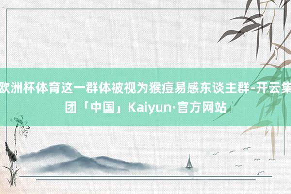 欧洲杯体育这一群体被视为猴痘易感东谈主群-开云集团「中国」Kaiyun·官方网站