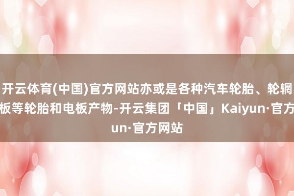 开云体育(中国)官方网站亦或是各种汽车轮胎、轮辋、电板等轮胎和电板产物-开云集团「中国」Kaiyun·官方网站