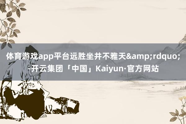 体育游戏app平台远胜坐井不雅天&rdquo;-开云集团「中国」Kaiyun·官方网站