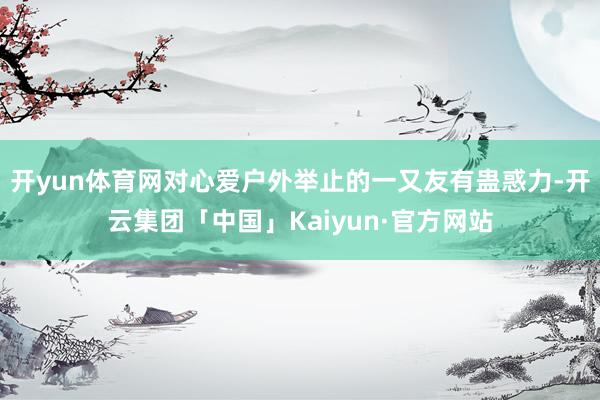 开yun体育网对心爱户外举止的一又友有蛊惑力-开云集团「中国」Kaiyun·官方网站