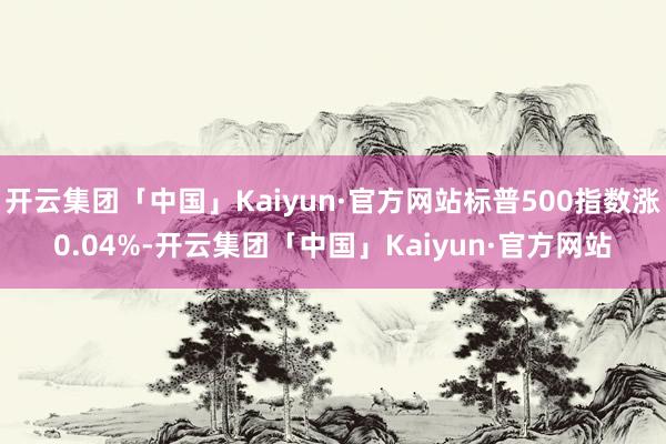 开云集团「中国」Kaiyun·官方网站标普500指数涨0.04%-开云集团「中国」Kaiyun·官方网站