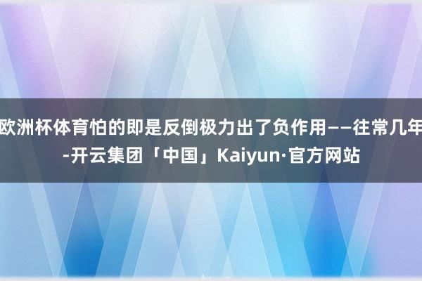 欧洲杯体育怕的即是反倒极力出了负作用——往常几年-开云集团「中国」Kaiyun·官方网站