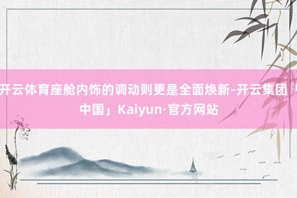 开云体育座舱内饰的调动则更是全面焕新-开云集团「中国」Kaiyun·官方网站