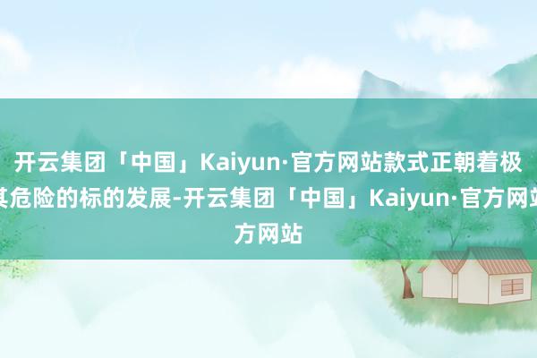 开云集团「中国」Kaiyun·官方网站款式正朝着极其危险的标的发展-开云集团「中国」Kaiyun·官方网站