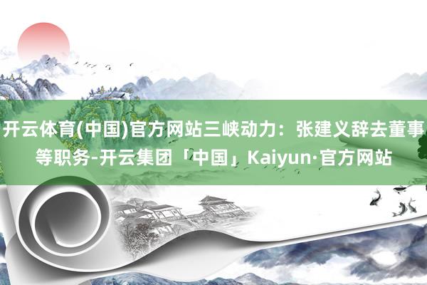 开云体育(中国)官方网站三峡动力：张建义辞去董事等职务-开云集团「中国」Kaiyun·官方网站