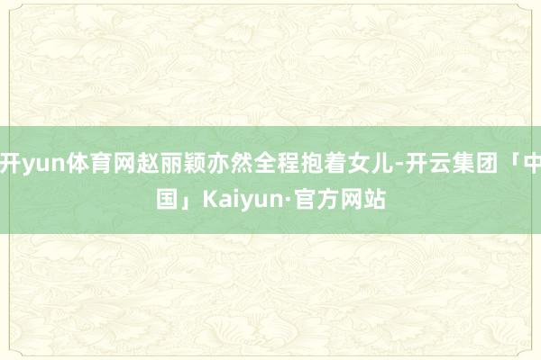 开yun体育网赵丽颖亦然全程抱着女儿-开云集团「中国」Kaiyun·官方网站