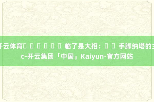 开云体育‍‍‍‍‍‍临了是大招：‍‍手脚纳塔的主c-开云集团「中国」Kaiyun·官方网站