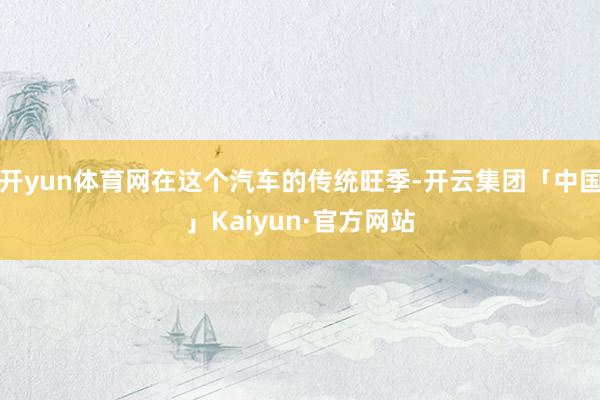 开yun体育网在这个汽车的传统旺季-开云集团「中国」Kaiyun·官方网站