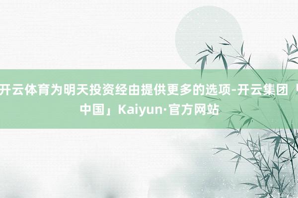 开云体育为明天投资经由提供更多的选项-开云集团「中国」Kaiyun·官方网站