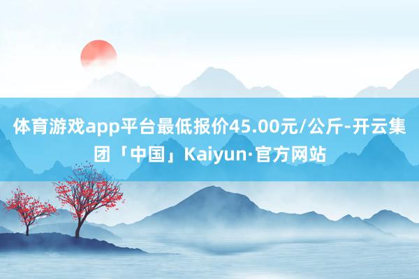 体育游戏app平台最低报价45.00元/公斤-开云集团「中国」Kaiyun·官方网站