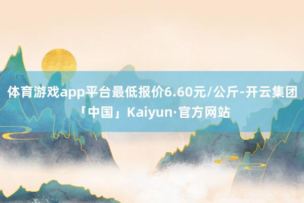 体育游戏app平台最低报价6.60元/公斤-开云集团「中国」Kaiyun·官方网站